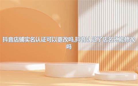 抖音店铺实名认证可以更改吗，抖音认证了店名还能修改吗
