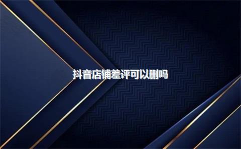 抖音店铺差评可以删吗_，抖音店铺代运营