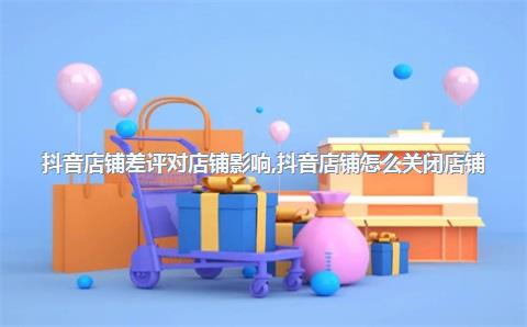 抖音店铺差评对店铺影响，抖音店铺怎么关闭店铺