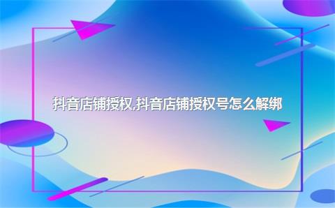 抖音店铺授权，抖音店铺授权号怎么解绑