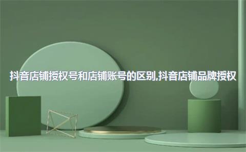 抖音店铺授权号和店铺账号的区别，抖音店铺品牌授权