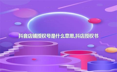 抖音店铺授权号是什么意思，抖店授权书