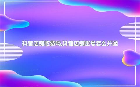 抖音店铺收费吗，抖音店铺账号怎么开通