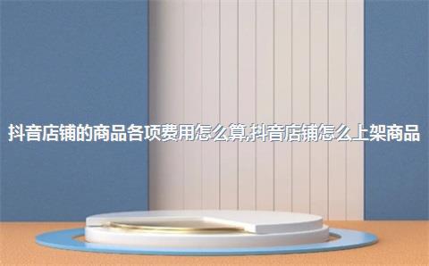 抖音店铺的商品各项费用怎么算，抖音店铺怎么上架商品