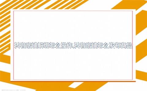 抖音店铺解绑怎么操作，抖音店铺怎么发布商品