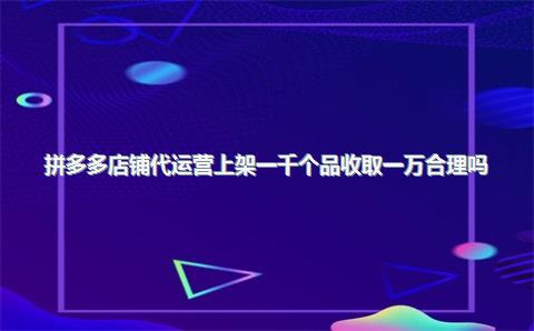 拼多多店铺代运营上架一千个品收取一万合理吗？