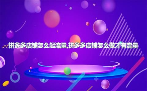 拼多多店铺怎么起流量,拼多多店铺怎么做才有流量