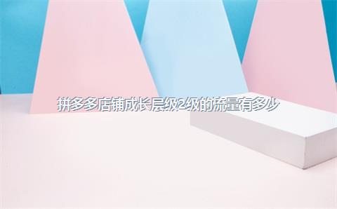 拼多多店铺成长层级2级的流量有多少？