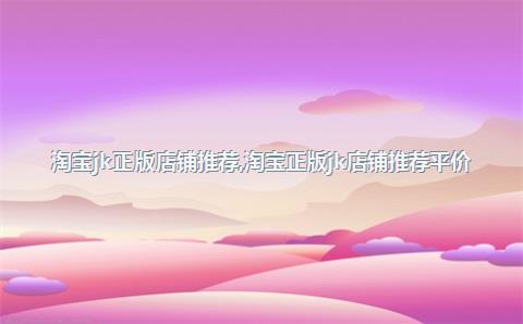 淘宝jk正版店铺推荐，淘宝正版jk店铺推荐平价