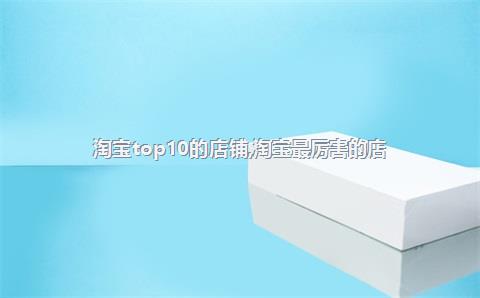 淘宝top10的店铺，淘宝最厉害的店