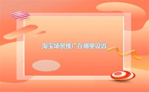 淘宝场景推广在哪里设置？有什么好处？