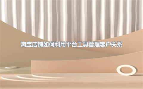 淘宝店铺如何利用平台工具管理客户关系？
