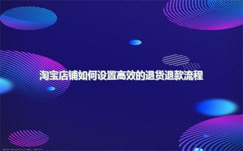 淘宝店铺如何设置高效的退货退款流程？
