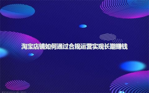 淘宝店铺如何通过合规运营实现长期赚钱？