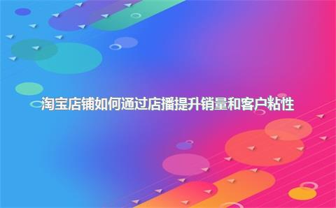 淘宝店铺如何通过店播提升销量和客户粘性？