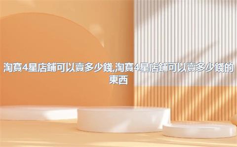 淘寶4星店鋪可以賣多少錢，淘寶4星店鋪可以賣多少錢的東西