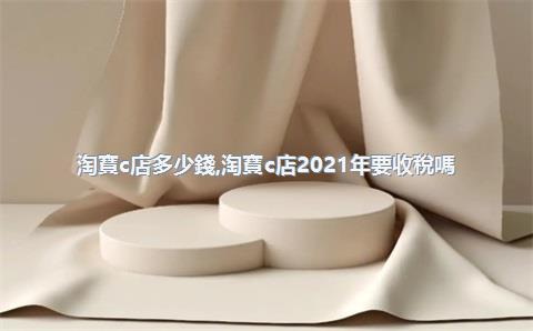 淘寶c店多少錢，淘寶c店2021年要收稅嗎