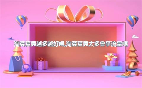 淘寶寶貝越多越好嗎，淘寶寶貝太多會爭流量嗎