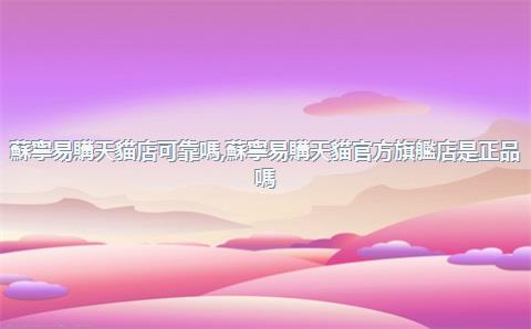 蘇寧易購天貓店可靠嗎，蘇寧易購天貓官方旗艦店是正品嗎