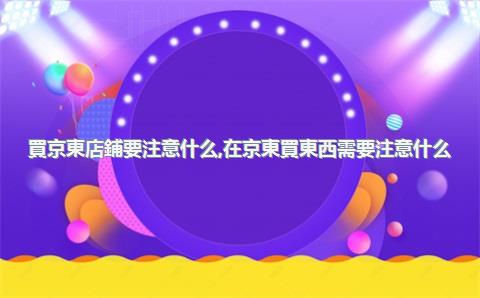 買京東店鋪要注意什么，在京東買東西需要注意什么