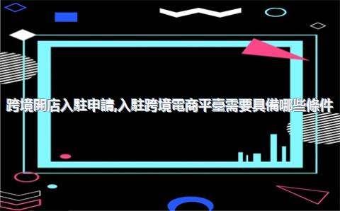 跨境開店入駐申請，入駐跨境電商平臺需要具備哪些條件