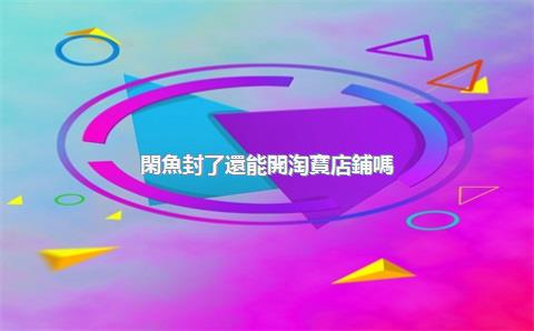 閑魚封了還能開淘寶店鋪嗎？開淘寶店鋪需要多少錢？